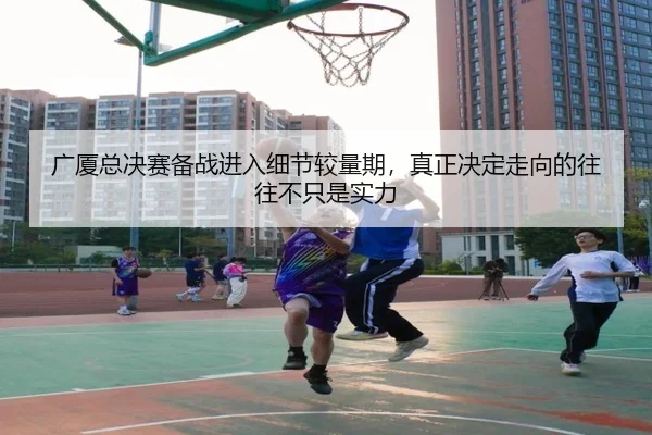 广厦总决赛备战进入细节较量期，真正决定走向的往往不只是实力 | kaiyun